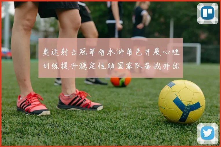 奥运射击冠军借水浒角色开展心理训练提升稳定性助国家队备战并优化队内沟通